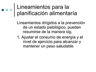 Lineamientos para la planificación alimentaría  Lineamientos dirigidos a la prevención de un estado patológico, pueden resumirse de la manera sig.  1. Ajustar el consumo de energía y el nivel de ejercicio para alcanzar y mantener un peso saludable 