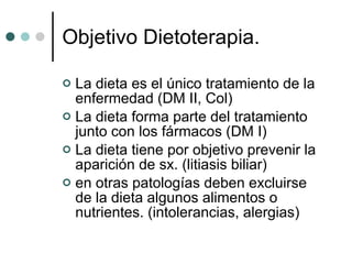 Objetivo Dietoterapia. La dieta es el único tratamiento de la enfermedad (DM II, Col) La dieta forma parte del tratamiento junto con los fármacos (DM I) La dieta tiene por objetivo prevenir la aparición de sx. (litiasis biliar) en otras patologías deben excluirse de la dieta algunos alimentos o nutrientes. (intolerancias, alergias) 