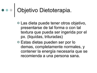 Las dieta puede tener otros objetivo, presentarse de tal forma o con tal textura que pueda ser ingerida por el px. (liquidas, trituradas) Estas dietas pueden ser por lo demas, completamente normales, y contener la energía necesaria que se recomienda a una persona sana.  Objetivo Dietoterapia. 