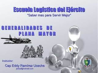 Instructor: Cap Eddy Ramírez Useche [email_address] “ Saber mas para Servir Mejor” Escuela Logística del Ejército G E N E R A L I D A D E S  D E  P L A N A  M A Y O R 