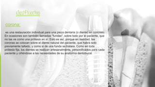 4
clasificacion
corona:
es una restauración individual para una pieza dentaria (o diente) en concreto.
En ocasiones son también llamadas "fundas", sobre todo por el paciente, que
no las ve como una prótesis en sí. Esto es así, porque en realidad, las
coronas se colocan sobre el diente natural del paciente, que habrá sido
previamente tallado, y como si de una funda se tratara. Como en toda
prótesis fija, los dientes se realizan artesanalmente, personificados para cada
paciente y ciñéndose a las necesidades de su anatomía dentobucal.
 