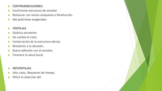 7
 CONTRAINDICACIONES:
 Insuficiente estructura de esmalte
 Restaurar con resina compuesta o Parafunción.
 Mal posiciones exageradas
 VENTAJAS
 Estética excelente.
 No cambia el color.
 Conservación de la estructura dental.
 Resistente a la abrasión.
 Buena adhesión con el esmalte.
 Favorece la salud bucal.
 DESVENTAJAS
 Alto costo, Requieren de tiempo.
 Difícil la selección del
 