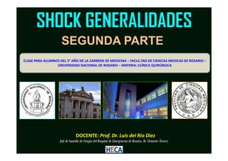 SHOCK GENERALIDADES
CLASE PARA ALUMNOS DEL 5° AÑO DE LA CARRERA DE MEDICINA – FACUL.TAD DE CIENCIAS MEDICAS DE ROSARIO –
UNIVERSIDAD NACIONAL DE ROSARIO – MATERIA: CLÍNICA QUIRÚRGICA
SEGUNDA PARTE
DOCENTE: Prof. Dr. Luis del Rio Diez
Jefe de Guardia de Cirugía del Hospital de Emergencias de Rosario, Dr. Clemente Álvarez
 