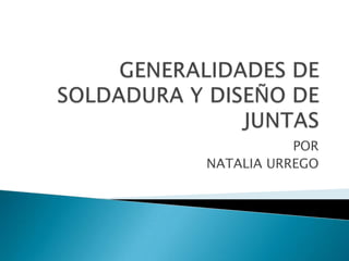 GENERALIDADES DE SOLDADURA Y DISEÑO DE JUNTAS POR  NATALIA URREGO 