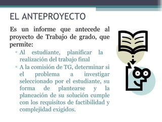 EL ANTEPROYECTO
Es un informe que antecede al
proyecto de Trabajo de grado, que
permite:
 ▫ Al estudiante, planificar la
   realización del trabajo final
 ▫ A la comisión de TG, determinar si
   el    problema      a      investigar
   seleccionado por el estudiante, su
   forma de plantearse y la
   planeación de su solución cumple
   con los requisitos de factibilidad y
   complejidad exigidos.
 