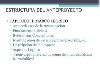 ESTRUCTURA DEL ANTEPROYECTO

• CAPITULO II: MARCO TEÓRICO
 ▫   Antecedentes de la Investigación
 ▫   Fundamento teóricos
 ▫   Referencias Conceptuales
 ▫   Identificación de variables. Operacionalización
 ▫   Descripción de la Empresa
 ▫   Aspectos Legales
 ▫    Tiene algún material de cómo de operacionalizan
     las variables?
 