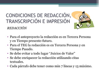 CONDICIONES DE REDACCIÓN,
TRANSCRIPCIÓN E IMPRESIÓN
REDACCIÓN

• Para el anteproyecto la redacción es en Tercera Persona
  y en Tiempo presente-futuro.
• Para el TEG la redacción es en Tercera Persona y en
  Tiempo Pasado.
• Se debe evitar a todo lugar “Juicios de Valor”
• Se debe enriquecer la redacción utilizando citas
  textuales.
• Cada párrafo debe tener como min 7 líneas y 13 máximo.
 