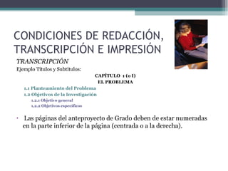 CONDICIONES DE REDACCIÓN,
TRANSCRIPCIÓN E IMPRESIÓN
TRANSCRIPCIÓN
Ejemplo Títulos y Subtítulos:
                                    CAPÍTULO 1 (o I)
                                      EL PROBLEMA
    1.1 Planteamiento del Problema
    1.2 Objetivos de la Investigación
       1.2.1 Objetivo general
       1,2.2 Objetivos específicos


•   Las páginas del anteproyecto de Grado deben de estar numeradas
    en la parte inferior de la página (centrada o a la derecha).
 