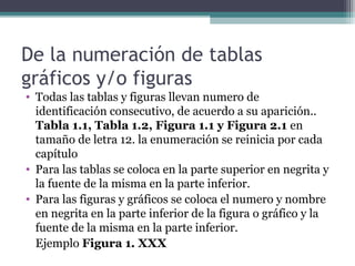De la numeración de tablas
gráficos y/o figuras
• Todas las tablas y figuras llevan numero de
  identificación consecutivo, de acuerdo a su aparición..
  Tabla 1.1, Tabla 1.2, Figura 1.1 y Figura 2.1 en
  tamaño de letra 12. la enumeración se reinicia por cada
  capítulo
• Para las tablas se coloca en la parte superior en negrita y
  la fuente de la misma en la parte inferior.
• Para las figuras y gráficos se coloca el numero y nombre
  en negrita en la parte inferior de la figura o gráfico y la
  fuente de la misma en la parte inferior.
  Ejemplo Figura 1. XXX
 
