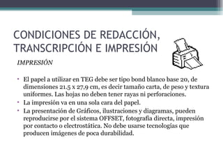 CONDICIONES DE REDACCIÓN,
TRANSCRIPCIÓN E IMPRESIÓN
IMPRESIÓN

• El papel a utilizar en TEG debe ser tipo bond blanco base 20, de
  dimensiones 21.5 x 27,9 cm, es decir tamaño carta, de peso y textura
  uniformes. Las hojas no deben tener rayas ni perforaciones.
• La impresión va en una sola cara del papel.
• La presentación de Gráficos, ilustraciones y diagramas, pueden
  reproducirse por el sistema OFFSET, fotografía directa, impresión
  por contacto o electrostática. No debe usarse tecnologías que
  producen imágenes de poca durabilidad.
 