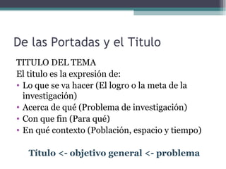 De las Portadas y el Titulo
TITULO DEL TEMA
El titulo es la expresión de:
• Lo que se va hacer (El logro o la meta de la
  investigación)
• Acerca de qué (Problema de investigación)
• Con que fin (Para qué)
• En qué contexto (Población, espacio y tiempo)

   Título <- objetivo general <- problema
 