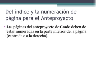 Del índice y la numeración de
página para el Anteproyecto
• Las páginas del anteproyecto de Grado deben de
  estar numeradas en la parte inferior de la página
  (centrada o a la derecha).
 
