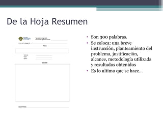 De la Hoja Resumen
                 • Son 300 palabras.
                 • Se coloca: una breve
                   instrucción, planteamiento del
                   problema, justificación,
                   alcance, metodología utilizada
                   y resultados obtenidos
                 • Es lo ultimo que se hace…
 