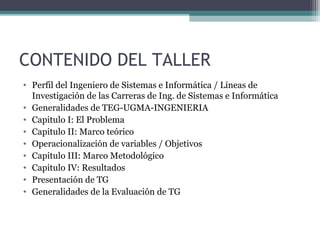 CONTENIDO DEL TALLER
• Perfil del Ingeniero de Sistemas e Informática / Líneas de
  Investigación de las Carreras de Ing. de Sistemas e Informática
• Generalidades de TEG-UGMA-INGENIERIA
• Capitulo I: El Problema
• Capitulo II: Marco teórico
• Operacionalización de variables / Objetivos
• Capitulo III: Marco Metodológico
• Capitulo IV: Resultados
• Presentación de TG
• Generalidades de la Evaluación de TG
 
