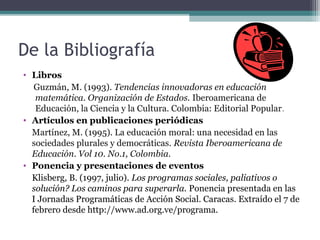 De la Bibliografía
• Libros
   Guzmán, M. (1993). Tendencias innovadoras en educación
   matemática. Organización de Estados. Iberoamericana de
   Educación, la Ciencia y la Cultura. Colombia: Editorial Popular.
• Artículos en publicaciones periódicas
  Martínez, M. (1995). La educación moral: una necesidad en las
  sociedades plurales y democráticas. Revista Iberoamericana de
  Educación. Vol 10. No.1, Colombia.
• Ponencia y presentaciones de eventos
  Klisberg, B. (1997, julio). Los programas sociales, paliativos o
  solución? Los caminos para superarla. Ponencia presentada en las
  I Jornadas Programáticas de Acción Social. Caracas. Extraído el 7 de
  febrero desde http://www.ad.org.ve/programa.
 