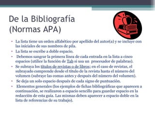 De la Bibliografía
(Normas APA)
• La lista tiene un orden alfabético por apellido del autor(a) y se incluye con
  las iníciales de sus nombres de pila.
• La lista se escribe a doble espacio.
• Debemos sangrar la primera línea de cada entrada en la lista a cinco
  espacios (utilice la función de Tab si usa un procesador de palabras).
• Se subraya los títulos de revistas o de libros; en el caso de revistas, el
  subrayado comprende desde el título de la revista hasta el número del
  volumen (subraye las comas antes y después del número del volumen).
• Se deja un solo espacio después de cada signo de puntuación.
• Elementos generales (los ejemplos de fichas bibliográficas que aparecen a
  continuación, se realizaron a espacio sencillo para guardar espacio en la
  redacción de esta guía. Las mismas deben aparecer a espacio doble en la
  lista de referencias de su trabajo).
 