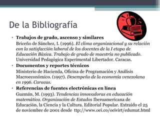 De la Bibliografía
• Trabajos de grado, ascenso y similares
  Briceño de Sánchez, I. (1996). El clima organizacional y su relación
  con la satisfacción laboral de los docentes de la I etapa de
  Educación Básica. Trabajo de grado de maestría no publicado.
  Universidad Pedagógica Experimental Libertador. Caracas.
• Documentos y reportes técnicos
  Ministerio de Hacienda, Oficina de Programación y Análisis
  Macroeconómico. (1997). Desempeño de la economía venezolana
  en 1996. Caracas.
• Referencias de fuentes electrónicas en línea
  Guzmán, M. (1993). Tendencias innovadoras en educación
  matemática. Organización de Estados Iberoamericana de
  Educación, la Ciencia y la Cultura. Editorial Popular. Extraído el 25
  de noviembre de 2001 desde ttp://www.oei.co/oeivirt/edumat.html
 