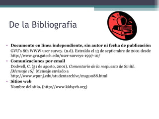 De la Bibliografía

• Documento en línea independiente, sin autor ni fecha de publicación
  GVU’s 8th WWW user survey. (n.d). Extraído el 13 de septiembre de 2001 desde
  http://www.gvu.gatech.edu/user-surveys-1997-10/
• Comunicaciones por email
  Dodwell, C. (31 de agosto, 2001). Comentario de la respuesta de Smith.
  [Mensaje 16]. Mensaje enviado a
  http://www.wpunj.edu/studentarchive/msg0088.html
• Sitios web
  Nombre del sitio. (http://www.kidsych.org)
 