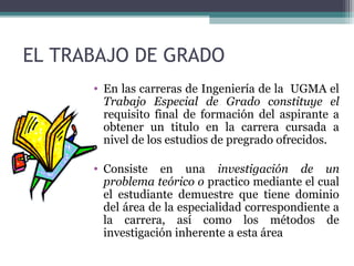 EL TRABAJO DE GRADO
      • En las carreras de Ingeniería de la UGMA el
        Trabajo Especial de Grado constituye el
        requisito final de formación del aspirante a
        obtener un titulo en la carrera cursada a
        nivel de los estudios de pregrado ofrecidos.

      • Consiste en una investigación de un
        problema teórico o practico mediante el cual
        el estudiante demuestre que tiene dominio
        del área de la especialidad correspondiente a
        la carrera, así como los métodos de
        investigación inherente a esta área
 