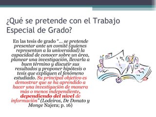 ¿Qué se pretende con el Trabajo
Especial de Grado?
  En las tesis de grado “… se pretende
   presentar ante un comité (quienes
    representan a la universidad) la
 capacidad de conocer sobre un área,
 planear una investigación, llevarla a
       buen término y discutir sus
   resultados y proponer hipótesis o
     tesis que expliquen el fenómeno
   estudiado. Su principal objetivo es
    demostrar que se ha aprendido a
  hacer una investigación de manera
       más o menos independiente,
       dependiendo del nivel de
 información” (Lodeiros, De Donato y
           Monge Najera; p. 16)
 