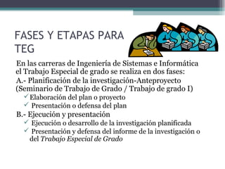 FASES Y ETAPAS PARA
TEG
En las carreras de Ingeniería de Sistemas e Informática
el Trabajo Especial de grado se realiza en dos fases:
A.- Planificación de la investigación-Anteproyecto
(Seminario de Trabajo de Grado / Trabajo de grado I)
   Elaboración del plan o proyecto
   Presentación o defensa del plan
B.- Ejecución y presentación
   Ejecución o desarrollo de la investigación planificada
   Presentación y defensa del informe de la investigación o
   del Trabajo Especial de Grado
 