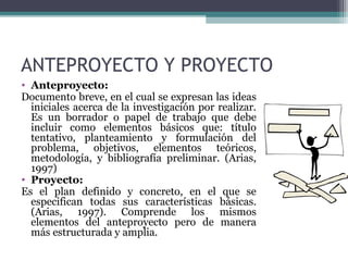 ANTEPROYECTO Y PROYECTO
• Anteproyecto:
Documento breve, en el cual se expresan las ideas
  iniciales acerca de la investigación por realizar.
  Es un borrador o papel de trabajo que debe
  incluir como elementos básicos que: título
  tentativo, planteamiento y formulación del
  problema, objetivos, elementos teóricos,
  metodología, y bibliografía preliminar. (Arias,
  1997)
• Proyecto:
Es el plan definido y concreto, en el que se
  especifican todas sus características básicas.
  (Arias, 1997). Comprende los mismos
  elementos del anteproyecto pero de manera
  más estructurada y amplia.
 