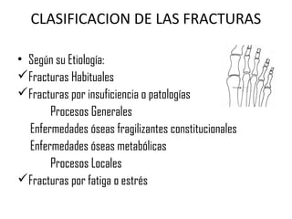 CLASIFICACION DE LAS FRACTURAS
• Según su Etiología:
Fracturas Habituales
Fracturas por insuficiencia o patologías
Procesos Generales
Enfermedades óseas fragilizantes constitucionales
Enfermedades óseas metabólicas
Procesos Locales
Fracturas por fatiga o estrés
 