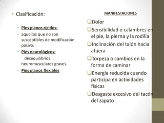 • Clasificación:                           MANIFESTACIONES

                                   Dolor
  • Pies planos rígidos:           Sensibilidad o calambres en
  • aquellos que no son             el pie, la pierna y la rodilla
    susceptibles de modificación
    pasiva.                        Inclinación del talón hacia
  • Pies neurológicos:              afuera
      desequilibrios               Torpeza o cambios en la
    neuromusculares graves.         forma de caminar
  • Pies planos flexibles
                                   Energía reducida cuando
                                    participa en actividades
                                    físicas
                                   Desgaste excesivo del tacón
                                    del zapato
 