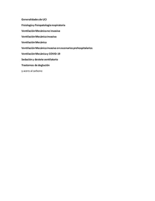 Generalidadesde UCI
Fisiologíay fisiopatologíarespiratoria
VentilaciónMecánicano invasiva
VentilaciónMecánicainvasiva
VentilaciónMecánica
VentilaciónMecánicainvasiva enescenariosprehospitalarios
VentilaciónMecánicay COVID-19
Sedacióny destete ventilatorio
Trastornos de deglución
y acero al carbono
 