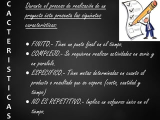 C
A
C
T
E
R
I
S
T
I
C
A
S
Durante el proceso de realización de un
proyecto éste presenta las siguientes
características:
 FINITO.- Tiene un punto final en el tiempo.
 COMPLEJO.- Se requieren realizar actividades en serie y
en paralelo.
 ESPECIFICO.- Tiene metas determinadas en cuanto al
producto o resultado que se espera (costo, cantidad y
tiempo)
 NO ES REPETITIVO.- Implica un esfuerzo único en el
tiempo.
 