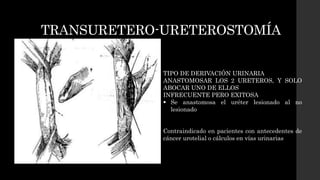 TRANSURETERO-URETEROSTOMÍA
TIPO DE DERIVACIÓN URINARIA
ANASTOMOSAR LOS 2 URETEROS, Y SOLO
ABOCAR UNO DE ELLOS
INFRECUENTE PERO EXITOSA
 Se anastomosa el uréter lesionado al no
lesionado
Contraindicado en pacientes con antecedentes de
cáncer urotelial o cálculos en vías urinarias
 