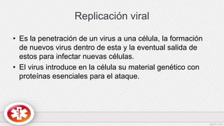 Replicación viral
• Es la penetración de un virus a una célula, la formación
de nuevos virus dentro de esta y la eventual salida de
estos para infectar nuevas células.
• El virus introduce en la célula su material genético con
proteínas esenciales para el ataque.
 