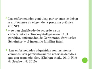  Las enfermedades genéticas por priones se deben
a mutaciones en el gen de la proteina priónica
(PRNP)
 y se han clasificado de acuerdo a sus
características clínico-patológicas en: CJD
genética, enfermedad de Gerstmann–Sträussler–
Scheinker, y el insomnio familiar fatal.
 Las enfermedades adquiridas son las menos
comúnes, son particularmente notorias debido a
que son transmisibles. (Chohan et al., 2010; Kim
& Geschwind. 2015).
 