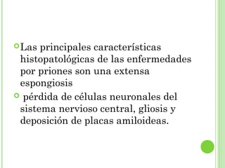 Las principales características
histopatológicas de las enfermedades
por priones son una extensa
espongiosis
 pérdida de células neuronales del
sistema nervioso central, gliosis y
deposición de placas amiloideas.
 