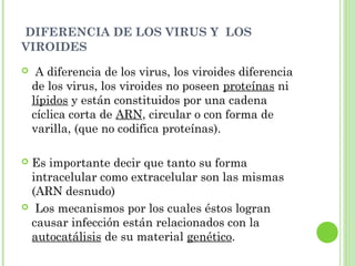 DIFERENCIA DE LOS VIRUS Y LOS
VIROIDES
 A diferencia de los virus, los viroides diferencia
de los virus, los viroides no poseen proteínas ni
lípidos y están constituidos por una cadena
cíclica corta de ARN, circular o con forma de
varilla, (que no codifica proteínas).
 Es importante decir que tanto su forma
intracelular como extracelular son las mismas
(ARN desnudo)
 Los mecanismos por los cuales éstos logran
causar infección están relacionados con la
autocatálisis de su material genético.
 
