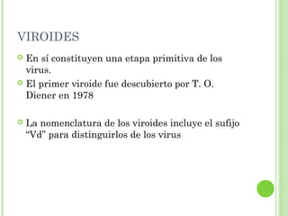 VIROIDES
 En sí constituyen una etapa primitiva de los
virus.
 El primer viroide fue descubierto por T. O.
Diener en 1978
 La nomenclatura de los viroides incluye el sufijo
“Vd” para distinguirlos de los virus
 