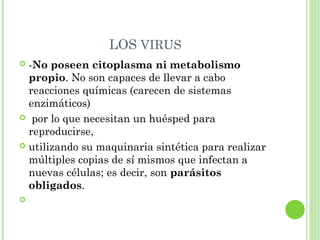LOS VIRUS
 -No poseen citoplasma ni metabolismo
propio. No son capaces de llevar a cabo
reacciones químicas (carecen de sistemas
enzimáticos)
 por lo que necesitan un huésped para
reproducirse,
 utilizando su maquinaria sintética para realizar
múltiples copias de sí mismos que infectan a
nuevas células; es decir, son parásitos
obligados.
  
 