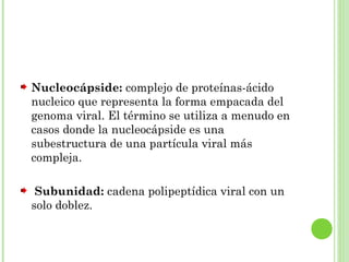 Nucleocápside: complejo de proteínas-ácido
nucleico que representa la forma empacada del
genoma viral. El término se utiliza a menudo en
casos donde la nucleocápside es una
subestructura de una partícula viral más
compleja.
Subunidad: cadena polipeptídica viral con un
solo doblez.
 