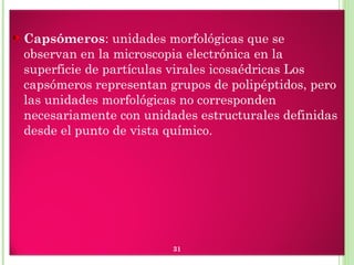 Capsómeros: unidades morfológicas que se
observan en la microscopia electrónica en la
superficie de partículas virales icosaédricas Los
capsómeros representan grupos de polipéptidos, pero
las unidades morfológicas no corresponden
necesariamente con unidades estructurales definidas
desde el punto de vista químico.
31
 