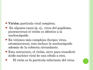Virión: partícula viral completa.
En algunos casos (p. ej., virus del papiloma,
picornavirus) el virión es idéntico a la
nucleocápside.
En viriones más complejos (herpes virus,
ortomixovirus), esto incluye la nucleocápside
además de la cubierta circundante.
Esta estructura, el virión, sirve para transferir
ácido nucleico viral de una célula a otra.
Es El virón es la partícula infectante del virus
 
