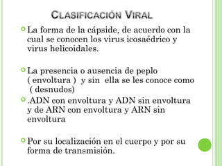  La forma de la cápside, de acuerdo con la
cual se conocen los virus icosaédrico y
virus helicoidales.
 La presencia o ausencia de peplo
( envoltura ) y sin ella se les conoce como
( desnudos)
 .ADN con envoltura y ADN sin envoltura
y de ARN con envoltura y ARN sin
envoltura
 Por su localización en el cuerpo y por su
forma de transmisión.33
 