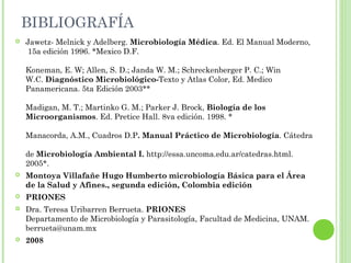  Jawetz- Melnick y Adelberg. Microbiología Médica. Ed. El Manual Moderno,
15a edición 1996. *Mexico D.F.
Koneman, E. W; Allen, S. D.; Janda W. M.; Schreckenberger P. C.; Win
W.C. Diagnóstico Microbiológico-Texto y Atlas Color, Ed. Medico
Panamericana. 5ta Edición 2003**
Madigan, M. T.; Martinko G. M.; Parker J. Brock, Biología de los
Microorganismos. Ed. Pretice Hall. 8va edición. 1998. *
Manacorda, A.M., Cuadros D.P. Manual Práctico de Microbiología. Cátedra
de Microbiología Ambiental I. http://essa.uncoma.edu.ar/catedras.html.
2005*.
 Montoya Villafañe Hugo Humberto microbiología Básica para el Área
de la Salud y Afines., segunda edición, Colombia edición
 PRIONES
 Dra. Teresa Uribarren Berrueta. PRIONES
Departamento de Microbiología y Parasitología, Facultad de Medicina, UNAM.
berrueta@unam.mx
 2008
BIBLIOGRAFÍA
 