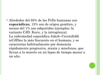  Alrededor del 85% de las PrDs humanas son
esporádicas, 15% son de origen genético, y
menos del 1% son adquiridas (ejemplos: la
variante CJD, Kuru, y la iatrogénica).
La enfermedad esporádica Jakob–Creutzfeldt
(sCJD)es la más frecuente en el humano, y se
caracteriza habitualmente por demencia
rápidamente progresiva, ataxia y mioclonos, que
llevan a la muerte en un lapso de tiempo menor a
un año.
 
