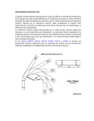 GIRO MÍNIMO VEHÍCULOS TIPO

El espacio mínimo absoluto para ejecutar un giro de 180º en el sentido del movimiento
de las agujas del reloj, queda definido por la trayectoria que sigue la rueda delantera
izquierda del vehículo (trayectoria exterior) y por la rueda trasera derecha (trayectoria
interior). Además de la trayectoria exterior, debe considerarse el espacio libre
requerido por la sección en volado que existe entre el primer eje y el parachoques, o
elemento más sobresaliente.
La trayectoria exterior queda determinada por el radio de giro mínimo propio del
vehículo y es una característica de fabricación. La trayectoria interior depende de la
trayectoria exterior, del ancho del vehículo, de la distancia entre el primer y último eje
y de la circunstancia que estos ejes pertenecen a un camión del tipo unidad rígida o
semirremolque articulado.
En las Figuras 202.01, 202.02, 202.03, 202.04, 202.05 y 202.06 se ilustran las
trayectorias mínimas obtenidas para los vehículos de diseño con las dimensiones
máximas establecidas en el Reglamento de Peso y Dimensión Vehicular.
 