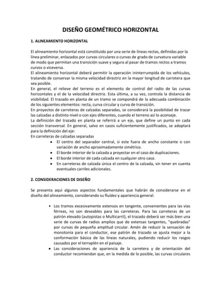 DISEÑO GEOMÉTRICO HORIZONTAL
1. ALINEAMIENTO HORIZONTAL

El alineamiento horizontal está constituido por una serie de líneas rectas, definidas por la
línea preliminar, enlazados por curvas circulares o curvas de grado de curvatura variable
de modo que permitan una transición suave y segura al pasar de tramos rectos a tramos
curvos o viceversa.
El alineamiento horizontal deberá permitir la operación ininterrumpida de los vehículos,
tratando de conservar la misma velocidad directriz en la mayor longitud de carretera que
sea posible.
En general, el relieve del terreno es el elemento de control del radio de las curvas
horizontales y el de la velocidad directriz. Esta última, a su vez, controla la distancia de
visibilidad. El trazado en planta de un tramo se compondrá de la adecuada combinación
de los siguientes elementos: recta, curva circular y curva de transición.
En proyectos de carreteras de calzadas separadas, se considerará la posibilidad de trazar
las calzadas a distinto nivel o con ejes diferentes, cuando el terreno así lo aconseje.
La definición del trazado en planta se referirá a un eje, que define un punto en cada
sección transversal. En general, salvo en casos suficientemente justificados, se adoptará
para la definición del eje:
En carreteras de calzadas separadas
                 El centro del separador central, si este fuera de ancho constante o con
                 variación de ancho aproximadamente simétrico.
                 El borde interior de la calzada a proyectar en el caso de duplicaciones.
                 El borde interior de cada calzada en cualquier otro caso.
                 En carreteras de calzada única el centro de la calzada, sin tener en cuenta
                 eventuales carriles adicionales.

2. CONSIDERACIONES DE DISEÑO

Se presenta aquí algunos aspectos fundamentales que habrán de considerarse en el
diseño del alineamiento, considerando su fluidez y apariencia general:

          • Los tramos excesivamente extensos en tangente, convenientes para las vías
            férreas, no son deseables para las carreteras. Para las carreteras de un
            patrón elevado (autopistas o Multicarril), el trazado deberá ser más bien una
            serie de curvas de radios amplios que de extensas tangentes, "quebradas"
            por curvas de pequeña amplitud circular. Amén de reducir la sensación de
            monotonía para el conductor, ese patrón de trazado se ajusta mejor a la
            conformación básica de las líneas naturales, pudiendo reducir los rasgos
            causados por el terraplén en el paisaje.
            Las consideraciones de apariencia de la carretera y de orientación del
            conductor recomiendan que, en la medida de lo posible, las curvas circulares
 