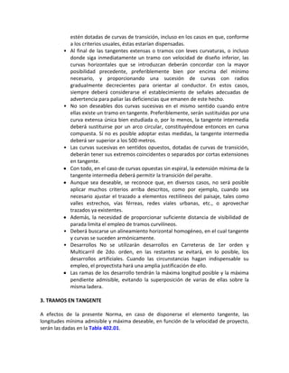 estén dotadas de curvas de transición, incluso en los casos en que, conforme
             a los criterios usuales, éstas estarían dispensadas.
         •   Al final de las tangentes extensas o tramos con leves curvaturas, o incluso
             donde siga inmediatamente un tramo con velocidad de diseño inferior, las
             curvas horizontales que se introduzcan deberán concordar con la mayor
             posibilidad precedente, preferiblemente bien por encima del mínimo
             necesario, y proporcionando una sucesión de curvas con radios
             gradualmente decrecientes para orientar al conductor. En estos casos,
             siempre deberá considerarse el establecimiento de señales adecuadas de
             advertencia para paliar las deficiencias que emanen de este hecho.
         •   No son deseables dos curvas sucesivas en el mismo sentido cuando entre
             ellas existe un tramo en tangente. Preferiblemente, serán sustituidas por una
             curva extensa única bien estudiada o, por lo menos, la tangente intermedia
             deberá sustituirse por un arco circular, constituyéndose entonces en curva
             compuesta. Sí no es posible adoptar estas medidas, la tangente intermedia
             deberá ser superior a los 500 metros.
         •   Las curvas sucesivas en sentidos opuestos, dotadas de curvas de transición,
             deberán tener sus extremos coincidentes o separados por cortas extensiones
             en tangente.
             Con todo, en el caso de curvas opuestas sin espiral, la extensión mínima de la
             tangente intermedia deberá permitir la transición del peralte.
             Aunque sea deseable, se reconoce que, en diversos casos, no será posible
             aplicar muchos criterios arriba descritos, como por ejemplo, cuando sea
             necesario ajustar el trazado a elementos rectilíneos del paisaje, tales como
             valles estrechos, vías férreas, redes viales urbanas, etc., o aprovechar
             trazados ya existentes.
             Además, la necesidad de proporcionar suficiente distancia de visibilidad de
             parada limita el empleo de tramos curvilíneos.
         •   Deberá buscarse un alineamiento horizontal homogéneo, en el cual tangente
             y curvas se suceden armónicamente.
         •   Desarrollos No se utilizarán desarrollos en Carreteras de 1er orden y
             Multicarril de 2do. orden, en las restantes se evitará, en lo posible, los
             desarrollos artificiales. Cuando las circunstancias hagan indispensable su
             empleo, el proyectista hará una amplia justificación de ello.
             Las ramas de los desarrollo tendrán la máxima longitud posible y la máxima
             pendiente admisible, evitando la superposición de varias de ellas sobre la
             misma ladera.

3. TRAMOS EN TANGENTE

A efectos de la presente Norma, en caso de disponerse el elemento tangente, las
longitudes mínima admisible y máxima deseable, en función de la velocidad de proyecto,
serán las dadas en la Tabla 402.01.
 