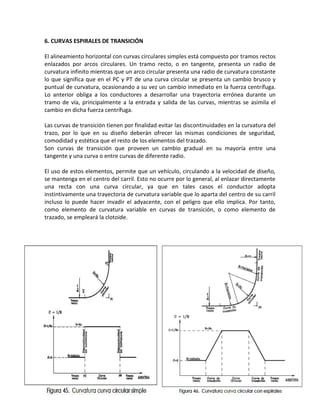 6. CURVAS ESPIRALES DE TRANSICIÓN

El alineamiento horizontal con curvas circulares simples está compuesto por tramos rectos
enlazados por arcos circulares. Un tramo recto, o en tangente, presenta un radio de
curvatura infinito mientras que un arco circular presenta una radio de curvatura constante
lo que significa que en el PC y PT de una curva circular se presenta un cambio brusco y
puntual de curvatura, ocasionando a su vez un cambio inmediato en la fuerza centrífuga.
Lo anterior obliga a los conductores a desarrollar una trayectoria errónea durante un
tramo de vía, principalmente a la entrada y salida de las curvas, mientras se asimila el
cambio en dicha fuerza centrífuga.

Las curvas de transición tienen por finalidad evitar las discontinuidades en la curvatura del
trazo, por lo que en su diseño deberán ofrecer las mismas condiciones de seguridad,
comodidad y estética que el resto de los elementos del trazado.
Son curvas de transición que proveen un cambio gradual en su mayoría entre una
tangente y una curva o entre curvas de diferente radio.

El uso de estos elementos, permite que un vehículo, circulando a la velocidad de diseño,
se mantenga en el centro del carril. Esto no ocurre por lo general, al enlazar directamente
una recta con una curva circular, ya que en tales casos el conductor adopta
instintivamente una trayectoria de curvatura variable que lo aparta del centro de su carril
incluso lo puede hacer invadir el adyacente, con el peligro que ello implica. Por tanto,
como elemento de curvatura variable en curvas de transición, o como elemento de
trazado, se empleará la clotoide.
 