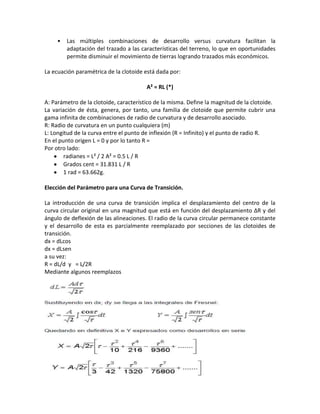 •   Las múltiples combinaciones de desarrollo versus curvatura facilitan la
         adaptación del trazado a las características del terreno, lo que en oportunidades
         permite disminuir el movimiento de tierras logrando trazados más económicos.

La ecuación paramétrica de la clotoide está dada por:

                                        A² = RL (*)

A: Parámetro de la clotoide, característico de la misma. Define la magnitud de la clotoide.
La variación de ésta, genera, por tanto, una familia de clotoide que permite cubrir una
gama infinita de combinaciones de radio de curvatura y de desarrollo asociado.
R: Radio de curvatura en un punto cualquiera (m)
L: Longitud de la curva entre el punto de inflexión (R = Infinito) y el punto de radio R.
En el punto origen L = 0 y por lo tanto R =
Por otro lado:
        radianes = L² / 2 A² = 0.5 L / R
        Grados cent = 31.831 L / R
        1 rad = 63.662g.

Elección del Parámetro para una Curva de Transición.

La introducción de una curva de transición implica el desplazamiento del centro de la
curva circular original en una magnitud que está en función del desplazamiento ΔR y del
ángulo de deflexión de las alineaciones. El radio de la curva circular permanece constante
y el desarrollo de esta es parcialmente reemplazado por secciones de las clotoides de
transición.
dx = dLcos
dx = dLsen
a su vez:
R = dL/d y = L/2R
Mediante algunos reemplazos
 