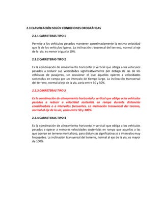 2.3 CLASIFICACIÓN SEGÚN CONDICIONES OROGRÁFICAS

   2.3.1 CARRETERAS TIPO 1

   Permite a los vehículos pesados mantener aproximadamente la misma velocidad
   que la de los vehículos ligeros. La inclinación transversal del terreno, normal al eje
   de la vía, es menor o igual a 10%.

   2.3.2 CARRETERAS TIPO 2

   Es la combinación de alineamiento horizontal y vertical que obliga a los vehículos
   pesados a reducir sus velocidades significativamente por debajo de las de los
   vehículos de pasajeros, sin ocasionar el que aquellos operen a velocidades
   sostenidas en rampa por un intervalo de tiempo largo. La inclinación transversal
   del terreno, normal al eje de la vía, varía entre 10 y 50%.

   2.3.3 CARRETERAS TIPO 3

   Es la combinación de alineamiento horizontal y vertical que obliga a los vehículos
   pesados a reducir a velocidad sostenida en rampa durante distancias
   considerables o a intervalos frecuentes. La inclinación transversal del terreno,
   normal al eje de la vía, varía entre 50 y 100%.

   2.3.4 CARRETERAS TIPO 4

   Es la combinación de alineamiento horizontal y vertical que obliga a los vehículos
   pesados a operar a menores velocidades sostenidas en rampa que aquellas a las
   que operan en terreno montañoso, para distancias significativas o a intervalos muy
   frecuentes. La inclinación transversal del terreno, normal al eje de la vía, es mayor
   de 100%.
 