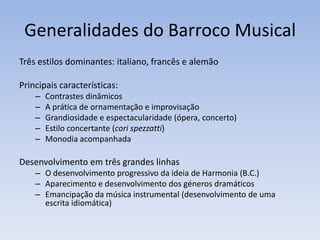 Generalidades do Barroco Musical
Três estilos dominantes: italiano, francês e alemão

Principais características:
    –   Contrastes dinâmicos
    –   A prática de ornamentação e improvisação
    –   Grandiosidade e espectacularidade (ópera, concerto)
    –   Estilo concertante (cori spezzatti)
    –   Monodia acompanhada

Desenvolvimento em três grandes linhas
    – O desenvolvimento progressivo da ideia de Harmonia (B.C.)
    – Aparecimento e desenvolvimento dos géneros dramáticos
    – Emancipação da música instrumental (desenvolvimento de uma
      escrita idiomática)
 